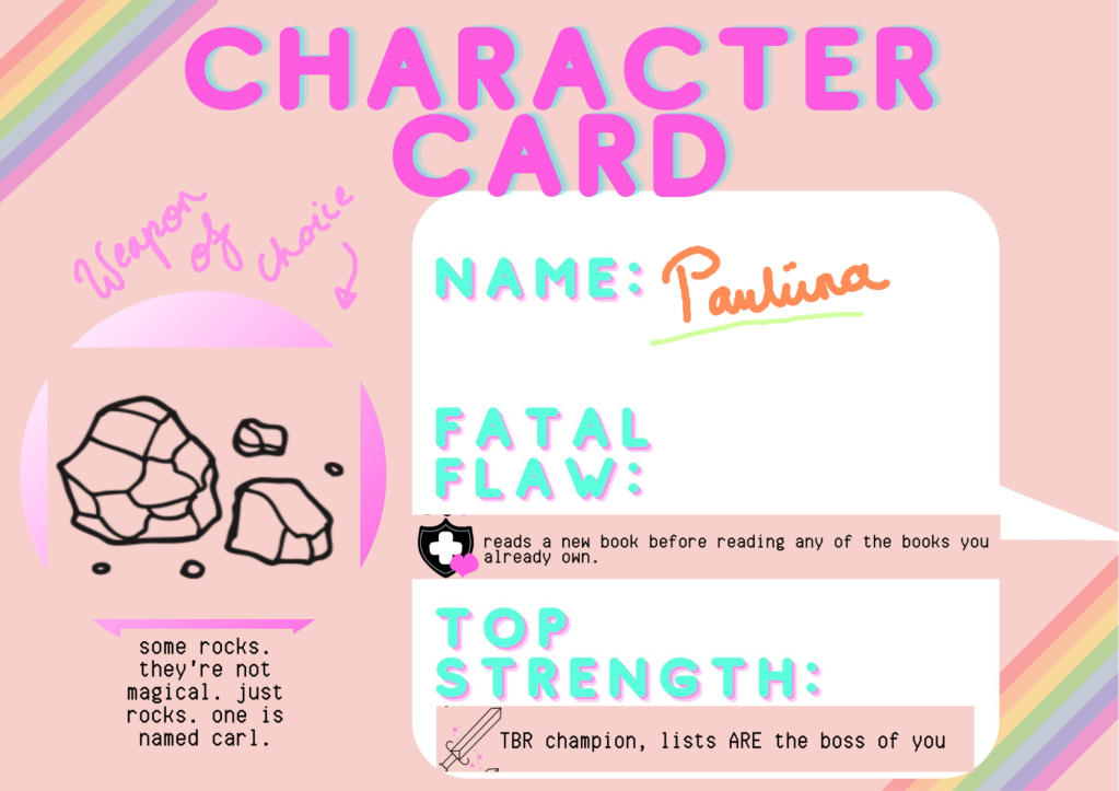 Character card, name Pauliina, Fatal flaw: reads a new book before reading any of the books you already own, top strength: TBR champion, lists are the boss of you. Weapon of choice: some rocks. they're not magical. just rocks. one is named carl.